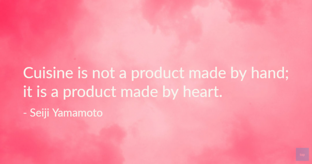 Quotes by Chefs
Cuisine is not made by hand; it is a product made by heart.
- Seiji Yamamoto