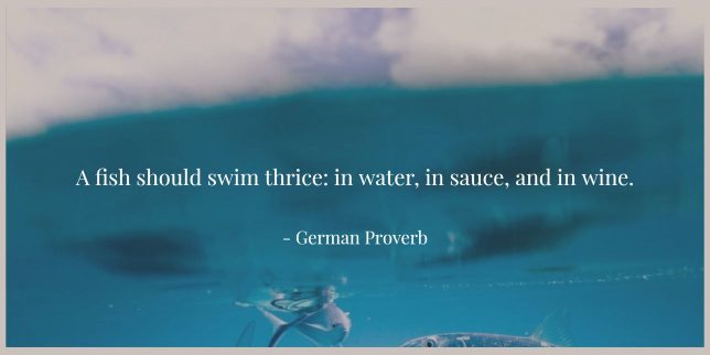 A fish should swim thrice: in water, in sauce, and in wine. - German Proverb