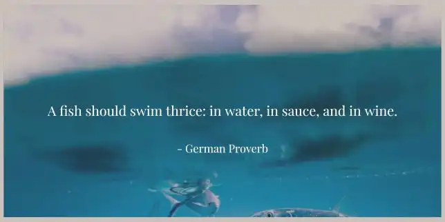 A fish should swim thrice: in water, in sauce, and in wine. - German Proverb