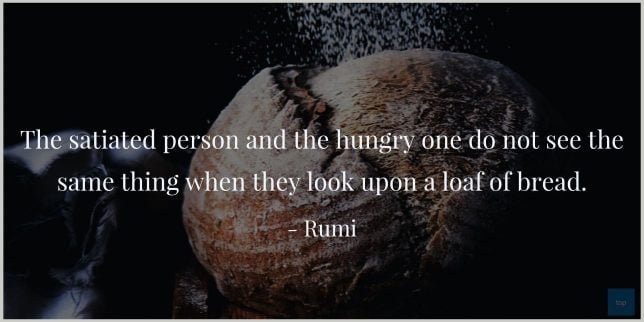 The satiated person and the hungry one do not see the same thing when they look upon a loaf of bread.
Rumi quote