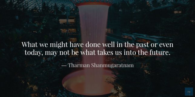 What we might have done well in the past or even today, may not be what takes us into the future. - Tharman Shanmugaratnam quote