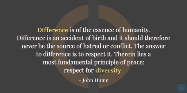 “Difference is of the essence of humanity. Difference is an accident of birth and it should therefore
never be the source of hatred or conflict. The answer to difference is to respect it. Therein lies a
most fundamental principle of peace: respect for diversity.”  -  John Hume quote