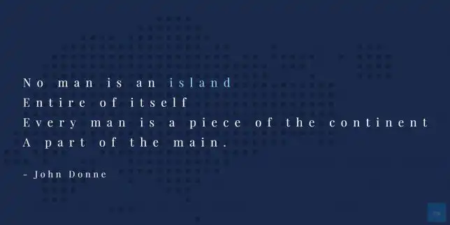 No man is an island,
Entire of itself, Every man is a piece of the continent, A part of the main.
John Donne quote