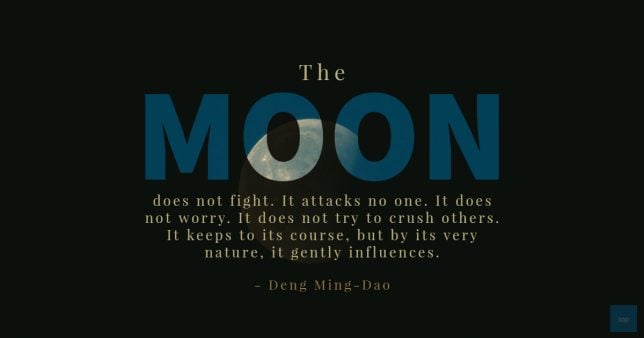The moon does not fight. It attacks no one. It does not worry. It does not try to crush others. It keeps to its course, but by its very nature, it gently influences.  – Deng Ming-Dao
