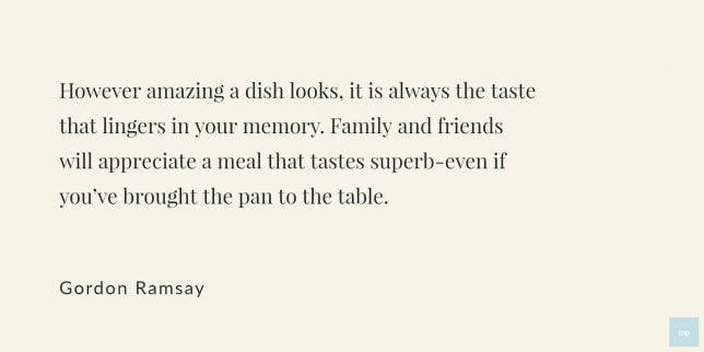 However amazing a dish looks, it is always the taste that lingers in your memory. Family and friends will appreciate a meal that tastes superb-even if you've brought the pan to the table. -Gordon Ramsay quote
