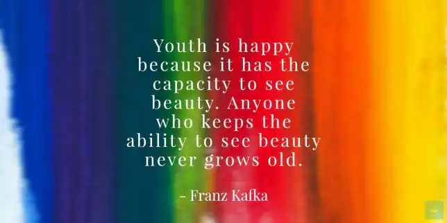 Youth is happy because it has the capacity to see beauty. Anyone who keeps the ability to see beauty never grows old. - Franz Kafka quote