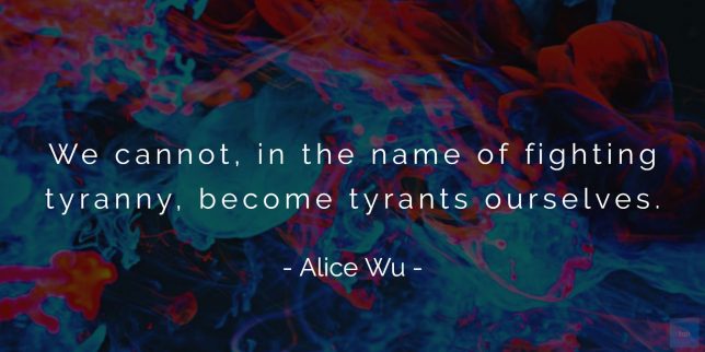 We cannot, in the name of fighting tyranny, become tyrants ourselves. - Alice Wu (SCMP) quote