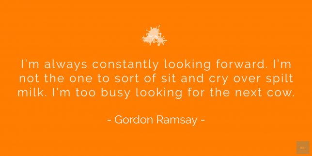 I’m always constantly looking forward. I’m not the one to sort of sit and cry over spilt milk. I’m too busy looking for the next cow.
