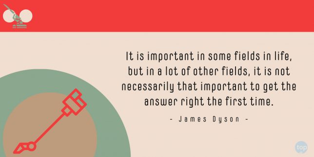 It is important in some fields in life, but in a lot of other fields, it is not necessarily that important to get the answer right the first time. - James Dyson    quote