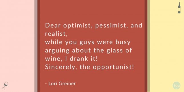 Dear optimist, pessimist, and realist--while you guys were busy arguing about the glass of wine, I drank it! Sincerely, the opportunist!
Lori Greiner 