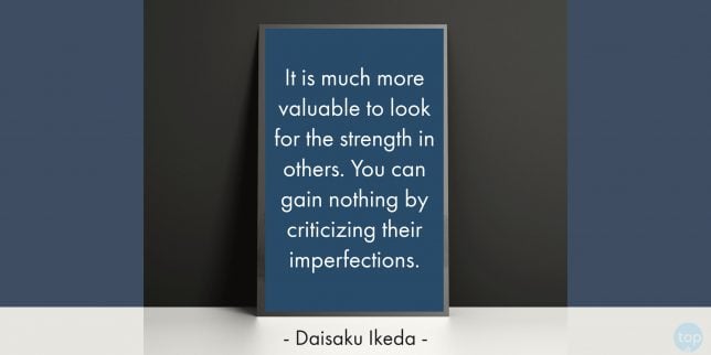 It is much more valuable to look for the strength in others. You can gain nothing by criticizing their imperfections. -
Daisaku Ikeda
quote
