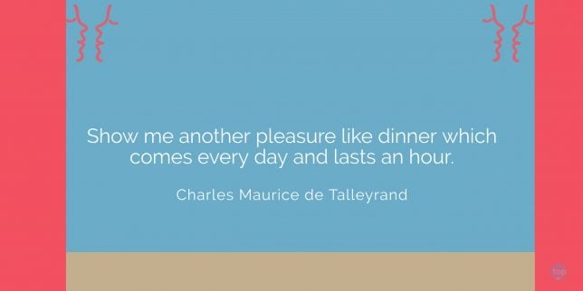 Show me another pleasure like dinner which comes every day and lasts an hour.
Charles Maurice de Talleyrand