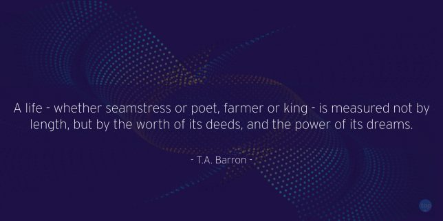 A life - whether seamstress or poet, farmer or king - is measured not by length, but by the worth of its deeds, and the power of its dreams. - T.A. Barron

quote
