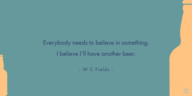 Everybody needs to believe in something. I believe I’ll have another beer. - W C Fields
quote