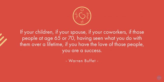 If your children, if your spouse, if your coworkers, if those people at age 65 or 70, having seen what you do with them over a lifetime, if you have the love of those people, you are a success. - Warren Buffet

quote