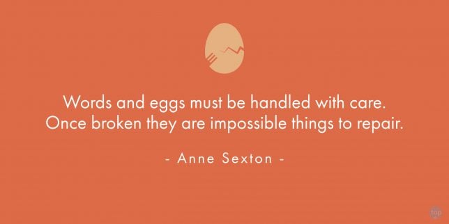 Words and eggs must be handled with care. Once broken they are impossible things to repair.
- Anne Sexton 

quote