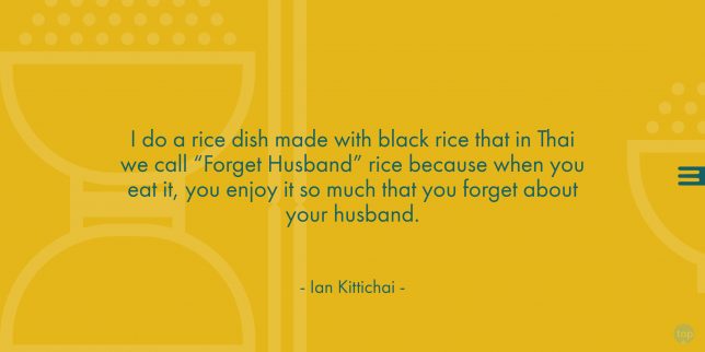 I do a rice dish made with black rice that in Thai we call “Forget Husband” rice because when you eat it, you enjoy it so much that you forget about your husband. - Chef Ian Kittichai