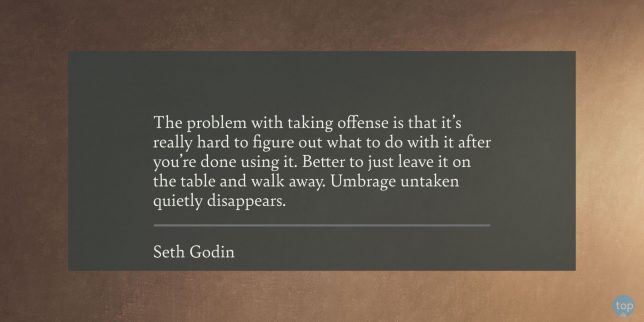The problem with taking offense is that it's really hard to figure out what to do with it after you're done using it. Better to just leave it on the table and walk away. Umbrage untaken quietly disappears. - Seth Godin 

quote
