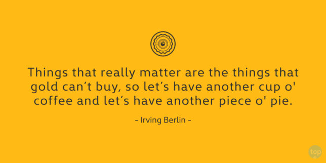 Things that really matter are the things that gold can't buy, so let's have another cup o' coffee and let's have another piece o' pie.
Irving Berlin