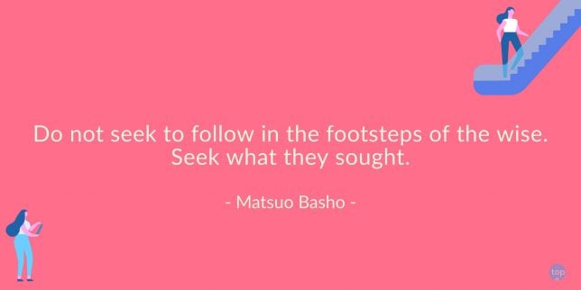 Do not seek to follow in the footsteps of the wise. Seek what they sought.
- Matsuo Basho
quote
