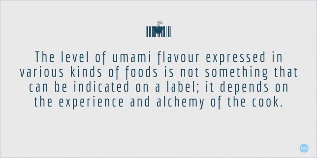 The level of umami flavour expressed in various kinds of foods is not something that can be indicated on a label; it depends on the experience and alchemy of the cook. - Flavor and Seasonings: Dashi, Umami and Fermented Foods (The Japanese Culinary Academy's Complete Japanese Cuisine)