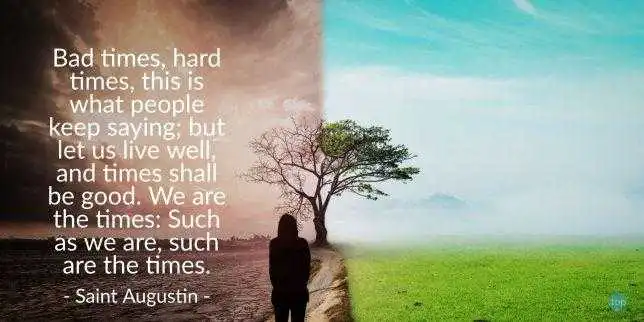 Bad times, hard times, this is what people keep saying; but let us live well, and times shall be good. We are the times: Such as we are, such are the times.
Saint Augustin
quote

