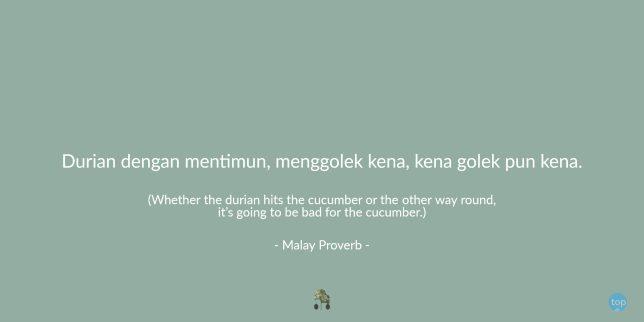 “Whether the durian hits the cucumber or the other way round, it’s going to be bad for the cucumber.” - Malay Proverb