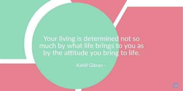 Your living is determined not so much by what life brings to you as by the attitude you bring to life. - Kahlil Gibran

quote
