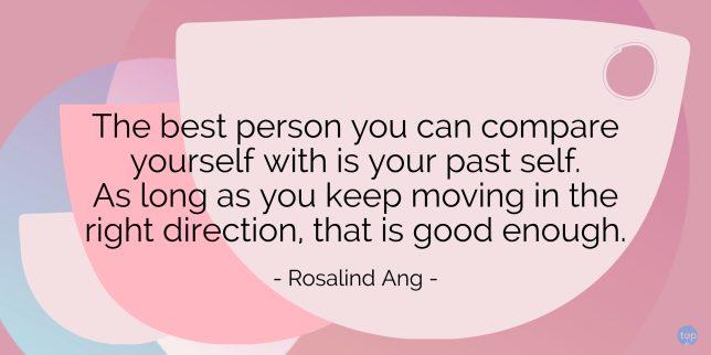 The best person you can compare yourself with is your past self. As long as you keep moving in the right direction, that is good enough.
- Rosalind Ang
quote