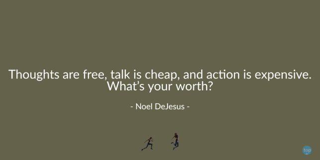 Thoughts are free, talk is cheap, and action is expensive. What's your worth? - Noel DeJesus
quote