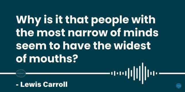 Why is it that people with the most narrow of minds seem to have the widest of mouths?
- Lewis Carroll

quote
