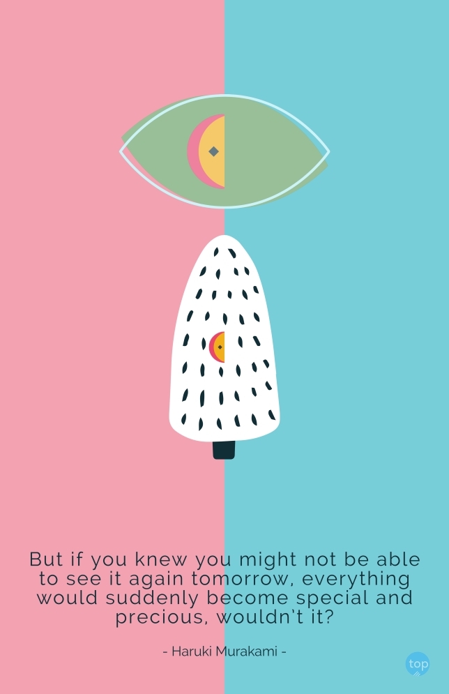 But if you knew you might not be able to see it again tomorrow, everything would suddenly become special and precious, wouldn’t it?
Haruki Murakami
quote