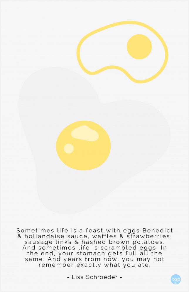 Sometimes life is a feast with eggs Benedict & hollandaise sauce, waffles & strawberries, sausage links & hashed brown potatoes. And sometimes life is scrambled eggs. In the end, your stomach gets full all the same. And years from now, you may not remember exactly what you ate.  - Lisa Schroeder
quote