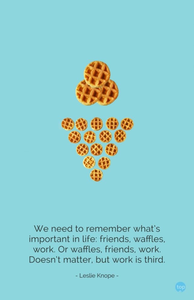 We need to remember what's important in life: friends, waffles, work. Or waffles, friends, work. Doesn't matter, but work is third. - Leslie Knope