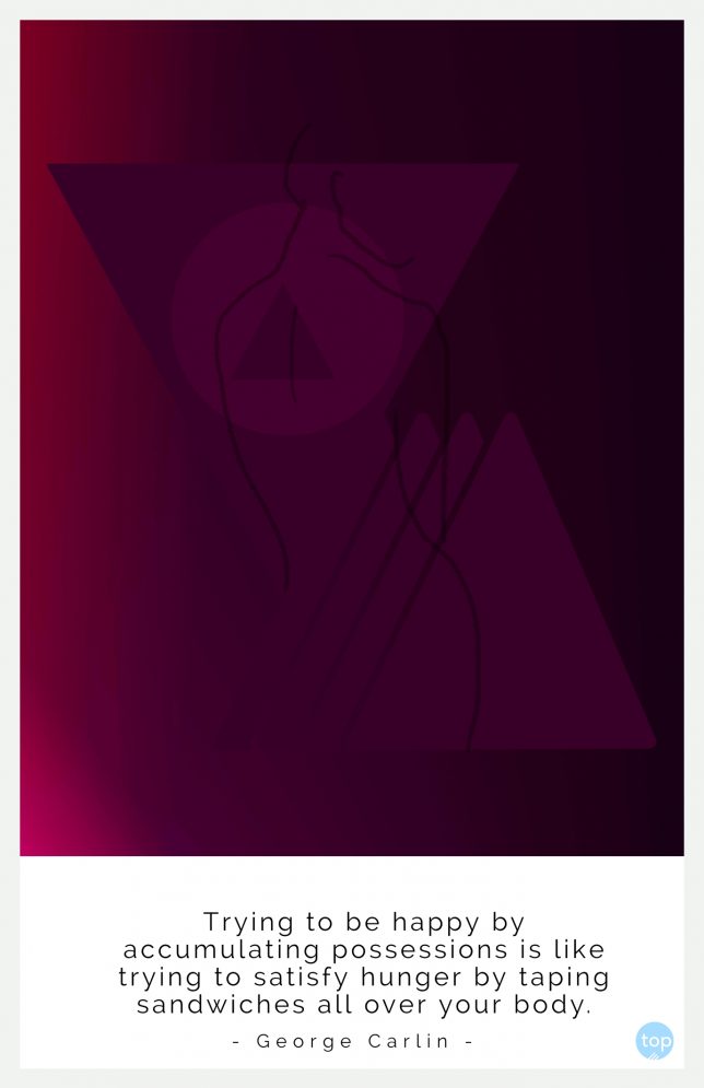 Trying to be happy by accumulating possessions is like trying to satisfy hunger by taping sandwiches all over your body.
- George Carlin
quote