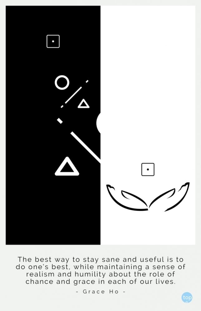 The best way to stay sane and useful is to do one's best, while maintaining a sense of realism and humility about the role of chance and grace in each of our lives.
Grace Ho
quote