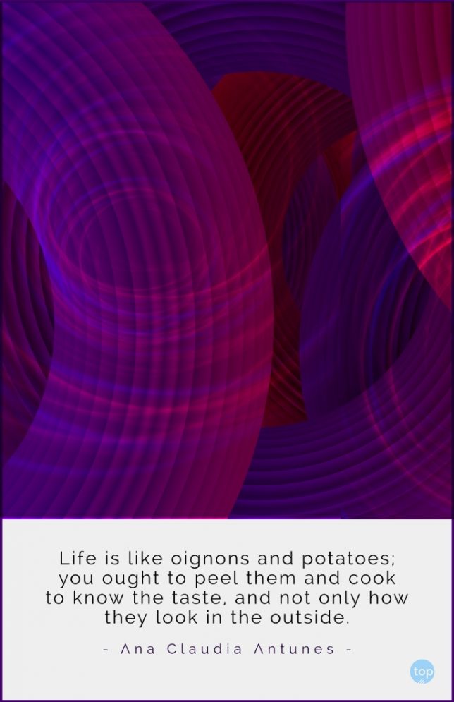 Life is like oignons and potatoes; you ought to peel them and cook to know the taste, and not only how they look in the outside
- Ana Claudia Antunes quote