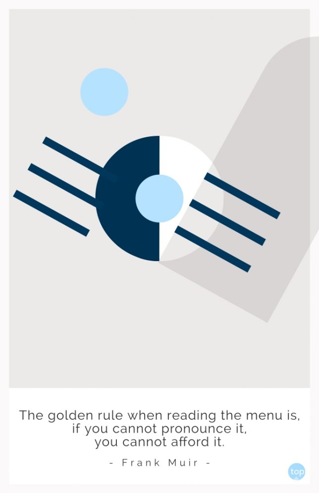 The golden rule when reading the menu is, if you cannot pronounce it, you cannot afford it.
Frank Muir