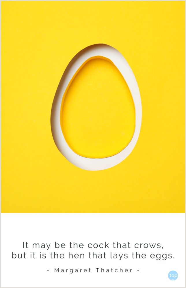 It may be the cock that crows, but it is the hen that lays the eggs.
Margaret Thatcher
quote