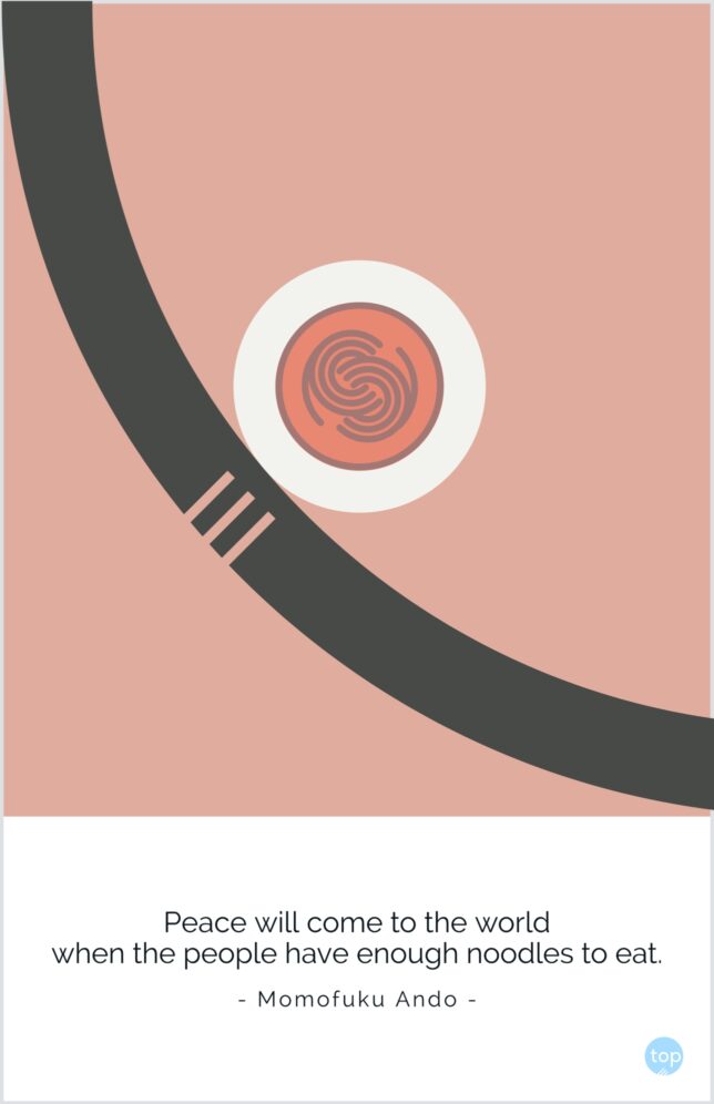 Peace will come to the world when the people have enough noodles to eat.
Momofuku Ando
quote