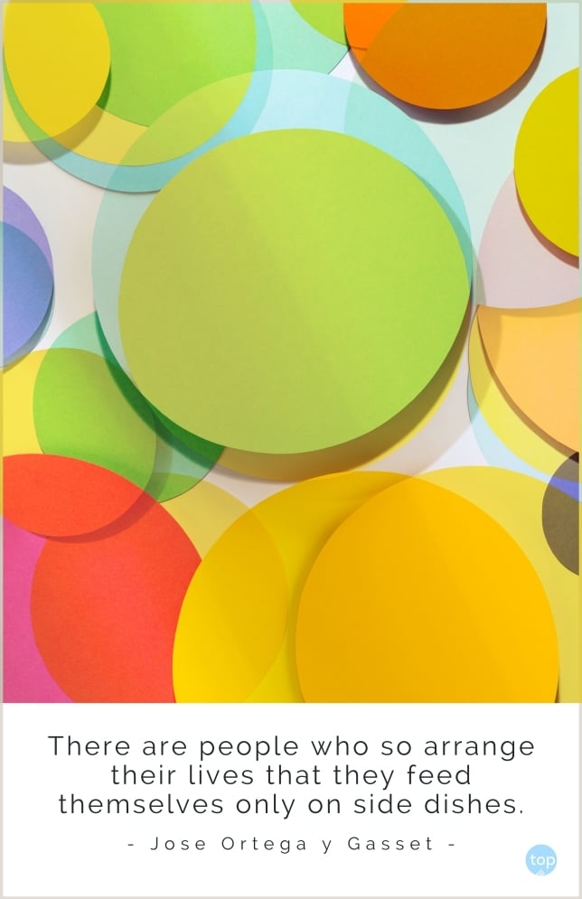 There are people who so arrange their lives that they feed themselves only on side dishes.
Jose Ortega y Gasset
