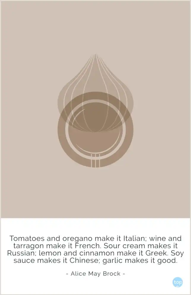 Tomatoes and oregano make it Italian; wine and tarragon make it French. Sour cream makes it Russian; lemon and cinnamon make it Greek. Soy sauce makes it Chinese; garlic makes it good.
Alice May Brock
quote