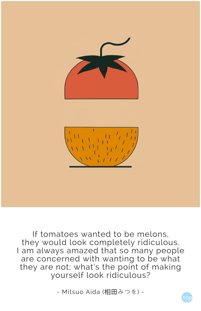 If tomatoes wanted to be melons,
they would look completely ridiculous.
I am always amazed
that so many people are concerned
with wanting to be what they are not;
what's the point of making yourself look ridiculous?
Mitsuo Aida (相田みつを)
