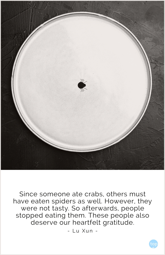 Since someone ate crabs, others must have eaten spiders as well. However, they were not tasty. So afterwards, people stopped eating them. These people also deserve our heartfelt gratitude.
Lu Xun
quote